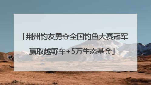 荆州钓友勇夺全国钓鱼大赛冠军 赢取越野车+5万生态基金