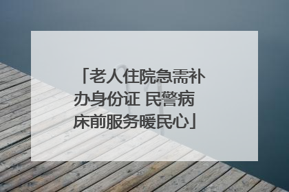 老人住院急需补办身份证 民警病床前服务暖民心
