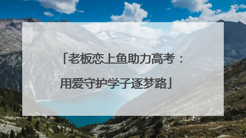 老板恋上鱼助力高考：用爱守护学子逐梦路