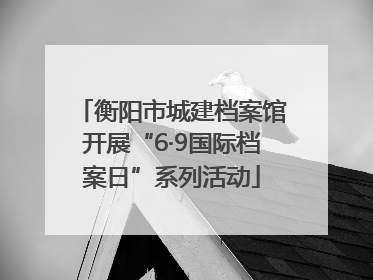 衡阳市城建档案馆开展“6·9国际档案日”系列活动