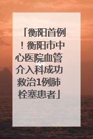 衡阳首例！衡阳市中心医院血管介入科成功救治1例肺栓塞患者