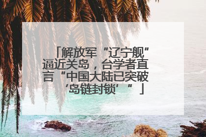 解放军“辽宁舰”逼近关岛，台学者直言“中国大陆已突破‘岛链封锁’”