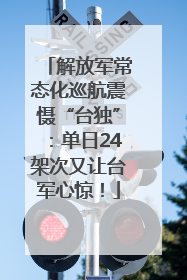 解放军常态化巡航震慑“台独”：单日24架次又让台军心惊！