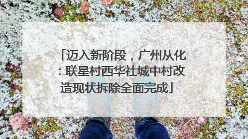 迈入新阶段，广州从化：联星村西华社城中村改造现状拆除全面完成