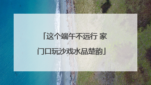 这个端午不远行 家门口玩沙戏水品楚韵