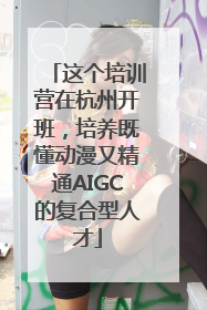 这个培训营在杭州开班，培养既懂动漫又精通AIGC的复合型人才