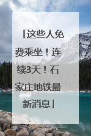 这些人免费乘坐！连续3天！石家庄地铁最新消息