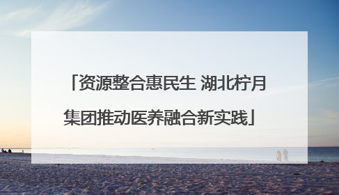 资源整合惠民生 湖北柠月集团推动医养融合新实践