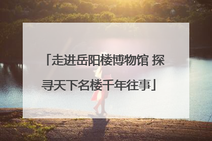 走进岳阳楼博物馆 探寻天下名楼千年往事