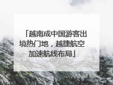 越南成中国游客出境热门地，越捷航空加速航线布局