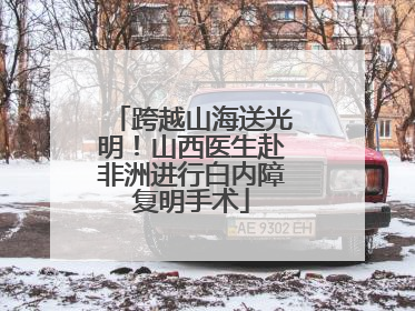 跨越山海送光明！山西医生赴非洲进行白内障复明手术