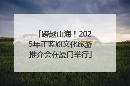 跨越山海！2025年正蓝旗文化旅游推介会在厦门举行