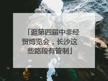 逛第四届中非经贸博览会，长沙这些路段有管制