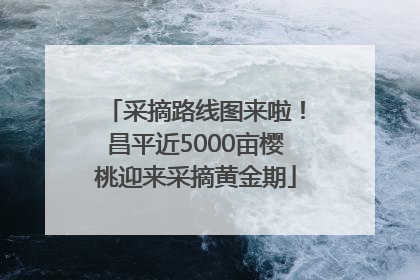 采摘路线图来啦！昌平近5000亩樱桃迎来采摘黄金期