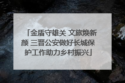 金盾守雄关 文旅焕新颜 三晋公安做好长城保护工作助力乡村振兴