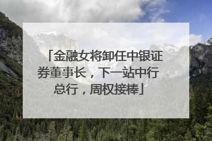 金融女将卸任中银证券董事长，下一站中行总行，周权接棒