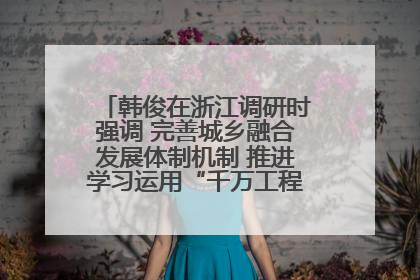 韩俊在浙江调研时强调 完善城乡融合发展体制机制 推进学习运用“千万工程”经验走深走实