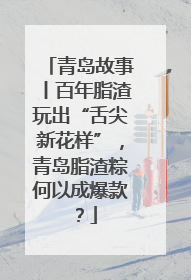 青岛故事丨百年脂渣玩出“舌尖新花样”，青岛脂渣粽何以成爆款？
