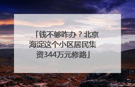 钱不够咋办？北京海淀这个小区居民集资344万元修路