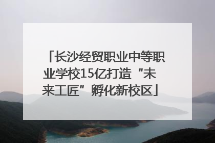 长沙经贸职业中等职业学校15亿打造“未来工匠”孵化新校区