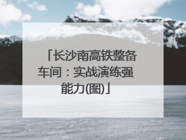 长沙南高铁整备车间：实战演练强能力(图)