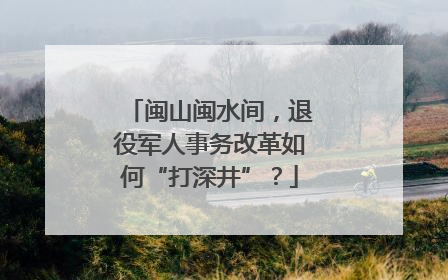 闽山闽水间，退役军人事务改革如何“打深井”？