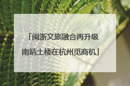 闽浙文旅融合再升级 南靖土楼在杭州觅商机