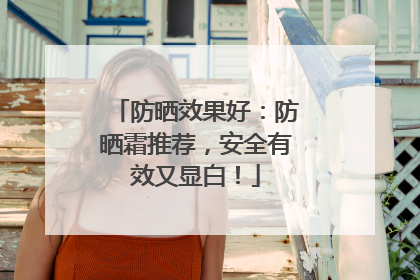 防晒效果好：防晒霜推荐，安全有效又显白！
