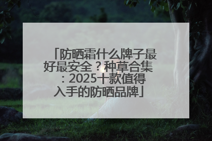 防晒霜什么牌子最好最安全？种草合集：2025十款值得入手的防晒品牌