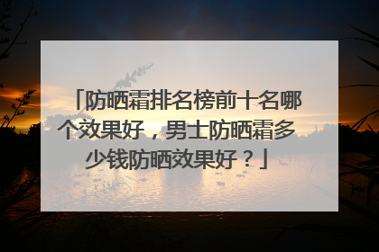 防晒霜排名榜前十名哪个效果好，男士防晒霜多少钱防晒效果好？