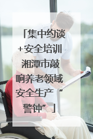 集中约谈+安全培训 湘潭市敲响养老领域安全生产“警钟”