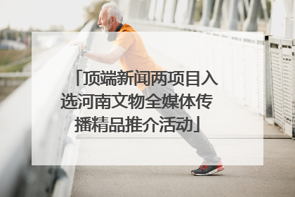 顶端新闻两项目入选河南文物全媒体传播精品推介活动