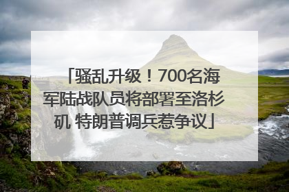 骚乱升级！700名海军陆战队员将部署至洛杉矶 特朗普调兵惹争议