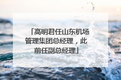 高明君任山东机场管理集团总经理，此前任副总经理