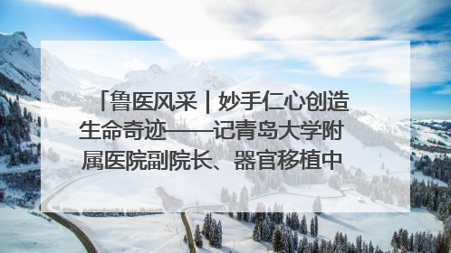 鲁医风采｜妙手仁心创造生命奇迹——记青岛大学附属医院副院长、器官移植中心主任、主任医师蔡金贞