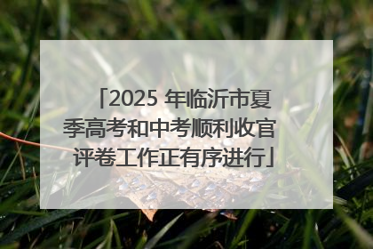2025 年临沂市夏季高考和中考顺利收官 评卷工作正有序进行