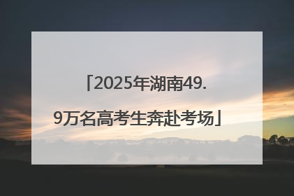 2025年湖南49.9万名高考生奔赴考场