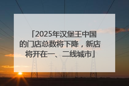 2025年汉堡王中国的门店总数将下降，新店将开在一、二线城市