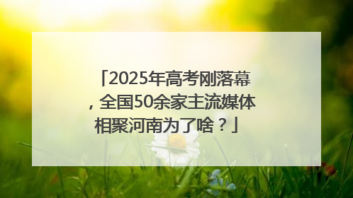 2025年高考刚落幕，全国50余家主流媒体相聚河南为了啥？