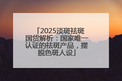 2025淡斑祛斑国货解析：国家唯一认证的祛斑产品，摆脱色斑人设