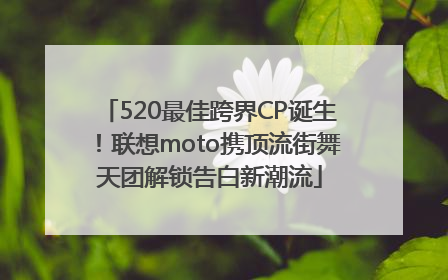 520最佳跨界CP诞生！联想moto携顶流街舞天团解锁告白新潮流