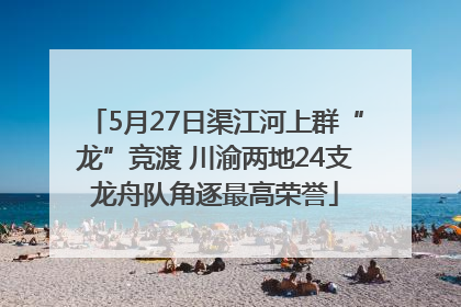 5月27日渠江河上群“龙”竞渡 川渝两地24支龙舟队角逐最高荣誉
