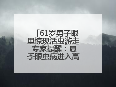 61岁男子眼里惊现活虫游走 专家提醒：夏季眼虫病进入高发期注意防护