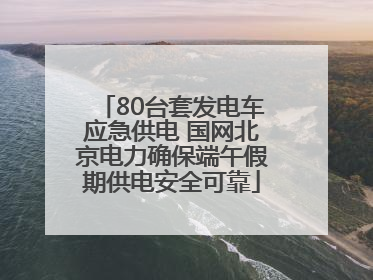 80台套发电车应急供电 国网北京电力确保端午假期供电安全可靠