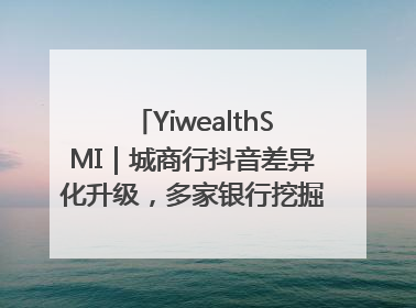 YiwealthSMI｜城商行抖音差异化升级，多家银行挖掘自身特色出圈！